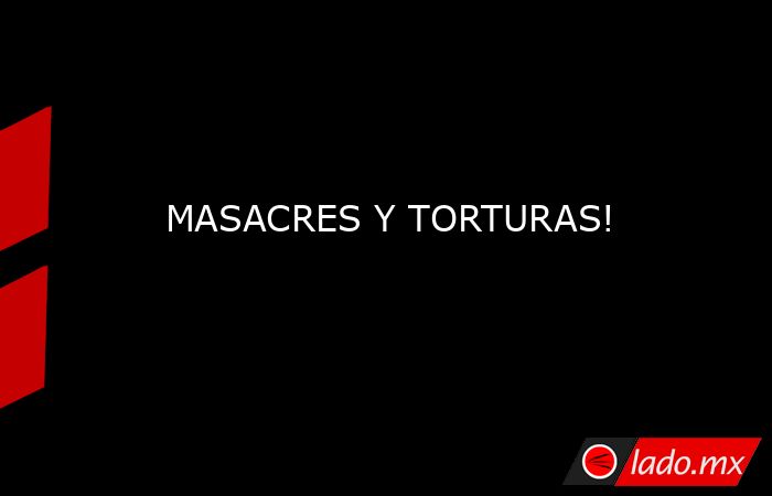 MASACRES Y TORTURAS!. Noticias en tiempo real