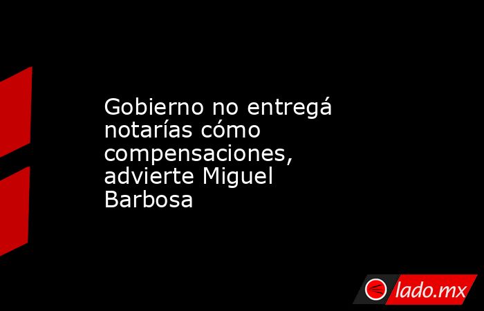 Gobierno no entregá notarías cómo compensaciones, advierte Miguel Barbosa . Noticias en tiempo real