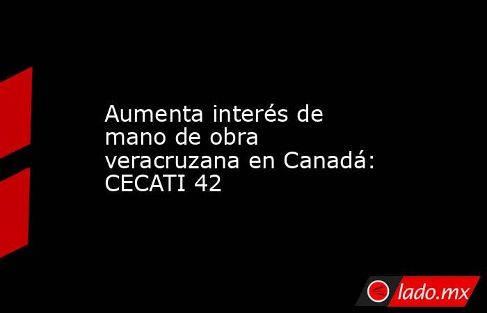 Aumenta interés de mano de obra veracruzana en Canadá: CECATI 42. Noticias en tiempo real