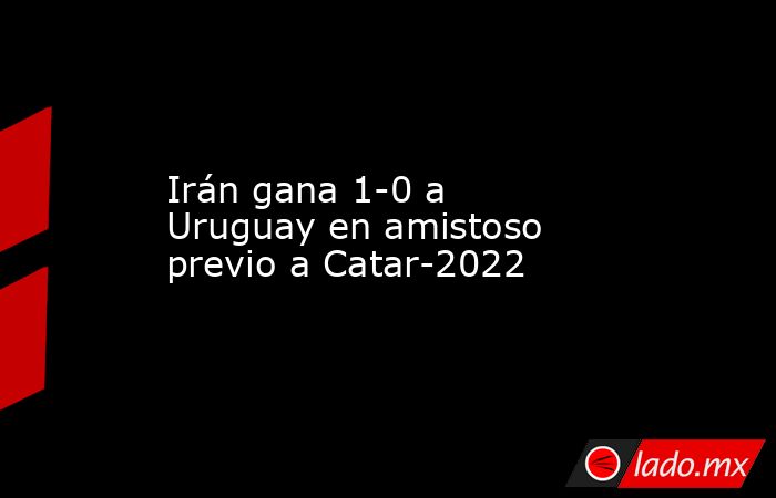 Irán gana 1-0 a Uruguay en amistoso previo a Catar-2022. Noticias en tiempo real
