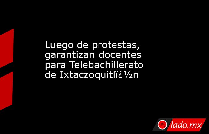 Luego de protestas, garantizan docentes para Telebachillerato de Ixtaczoquitlï¿½n. Noticias en tiempo real