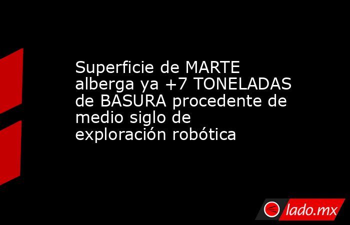 Superficie de MARTE alberga ya +7 TONELADAS de BASURA procedente de medio siglo de exploración robótica. Noticias en tiempo real