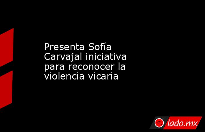 Presenta Sofía Carvajal iniciativa para reconocer la violencia vicaria. Noticias en tiempo real