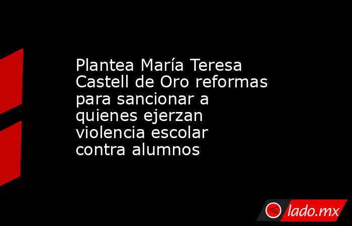 Plantea María Teresa Castell de Oro reformas para sancionar a quienes ejerzan violencia escolar contra alumnos. Noticias en tiempo real
