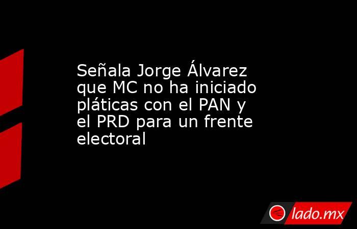 Señala Jorge Álvarez que MC no ha iniciado pláticas con el PAN y el PRD para un frente electoral. Noticias en tiempo real