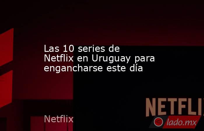 Las 10 series de Netflix en Uruguay para engancharse este día. Noticias en tiempo real