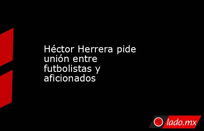 Héctor Herrera pide unión entre futbolistas y aficionados. Noticias en tiempo real