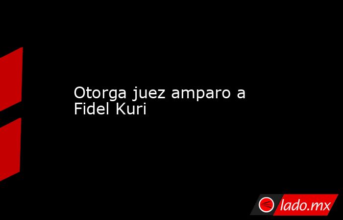 Otorga juez amparo a Fidel Kuri. Noticias en tiempo real