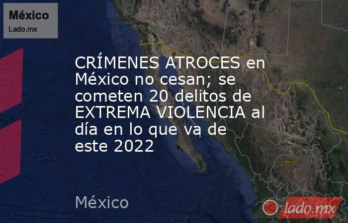 CRÍMENES ATROCES en México no cesan; se cometen 20 delitos de EXTREMA VIOLENCIA al día en lo que va de este 2022. Noticias en tiempo real