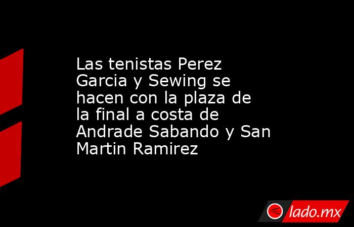 Las tenistas Perez Garcia y Sewing se hacen con la plaza de la final a costa de Andrade Sabando y San Martin Ramirez. Noticias en tiempo real