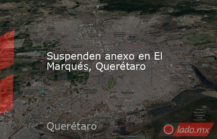 Suspenden anexo en El Marqués, Querétaro. Noticias en tiempo real