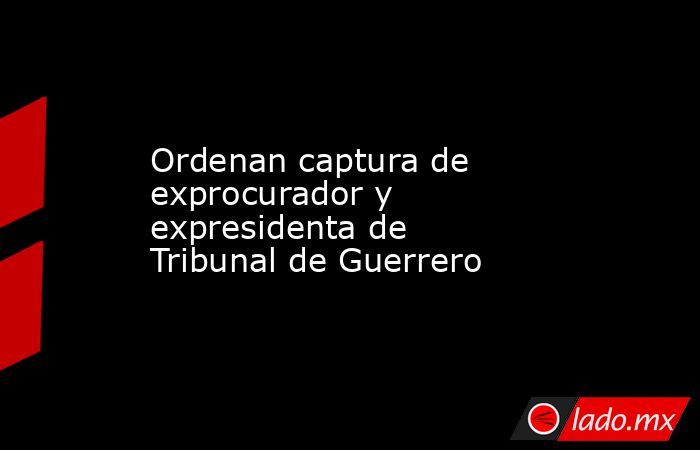 Ordenan captura de exprocurador y expresidenta de Tribunal de Guerrero. Noticias en tiempo real