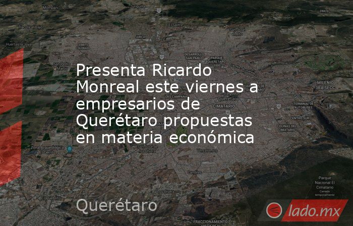 Presenta Ricardo Monreal este viernes a empresarios de Querétaro propuestas en materia económica. Noticias en tiempo real