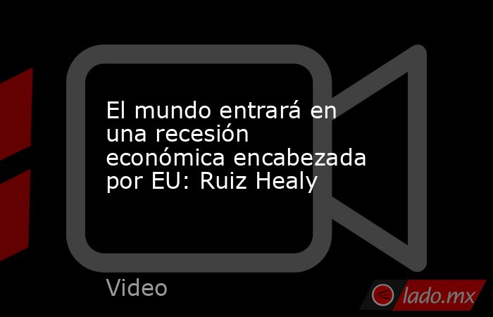 El mundo entrará en una recesión económica encabezada por EU: Ruiz Healy. Noticias en tiempo real