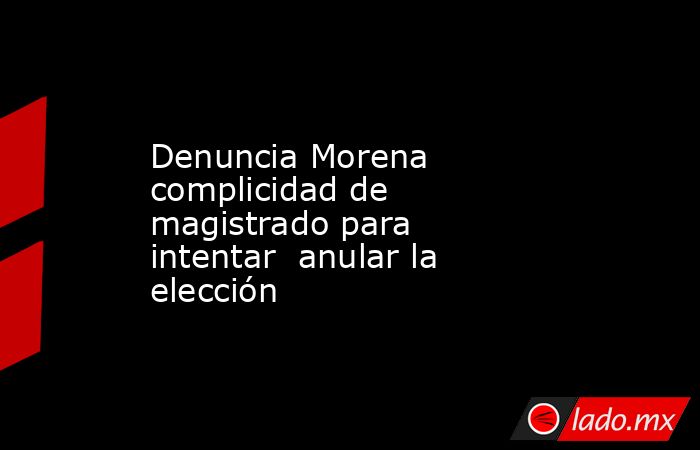 Denuncia Morena complicidad de magistrado para intentar  anular la elección. Noticias en tiempo real