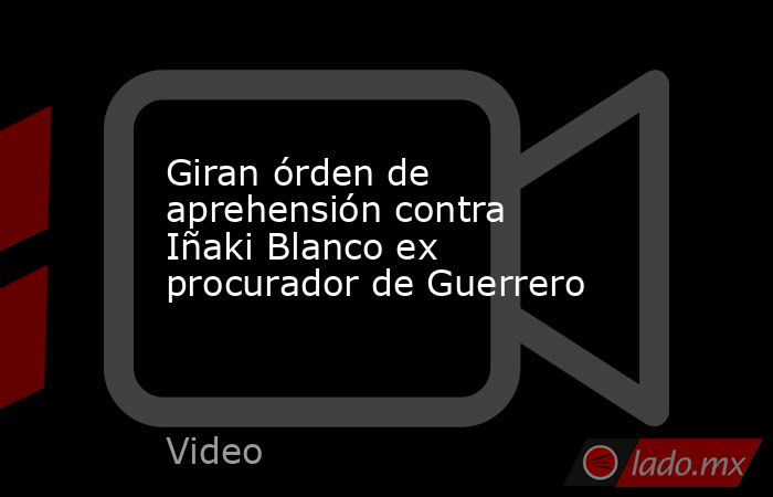 Giran órden de aprehensión contra Iñaki Blanco ex procurador de Guerrero. Noticias en tiempo real