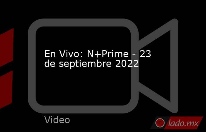 En Vivo: N+Prime - 23 de septiembre 2022. Noticias en tiempo real