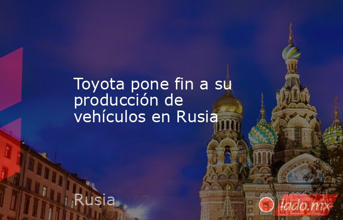 Toyota pone fin a su producción de vehículos en Rusia. Noticias en tiempo real