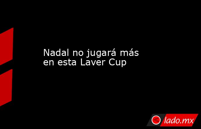 Nadal no jugará más en esta Laver Cup. Noticias en tiempo real