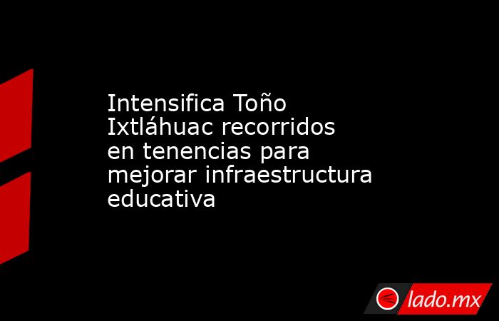 Intensifica Toño Ixtláhuac recorridos en tenencias para mejorar infraestructura educativa. Noticias en tiempo real