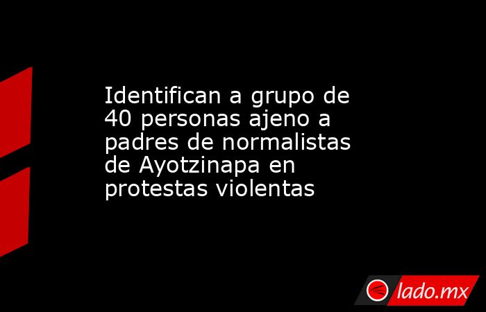 Identifican a grupo de 40 personas ajeno a padres de normalistas de Ayotzinapa en protestas violentas. Noticias en tiempo real