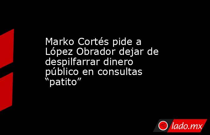 Marko Cortés pide a López Obrador dejar de despilfarrar dinero público en consultas “patito”. Noticias en tiempo real
