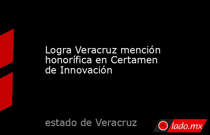 Logra Veracruz mención honorífica en Certamen de Innovación. Noticias en tiempo real