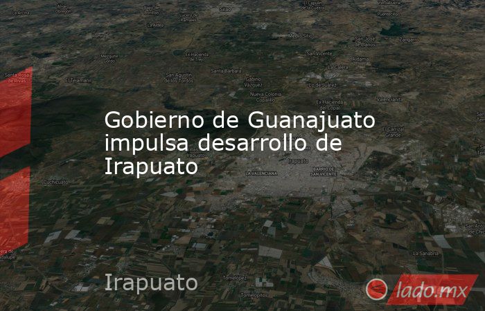 Gobierno de Guanajuato impulsa desarrollo de Irapuato. Noticias en tiempo real