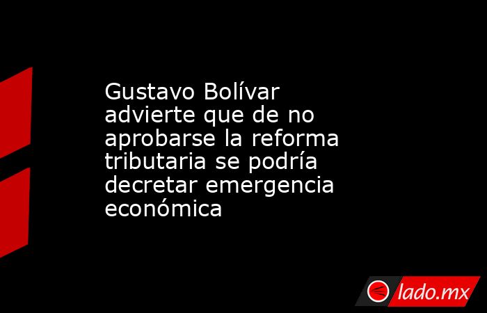 Gustavo Bolívar advierte que de no aprobarse la reforma tributaria se podría decretar emergencia económica. Noticias en tiempo real
