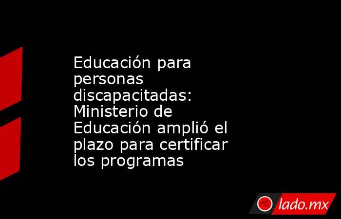 Educación para personas discapacitadas: Ministerio de Educación amplió el plazo para certificar los programas . Noticias en tiempo real