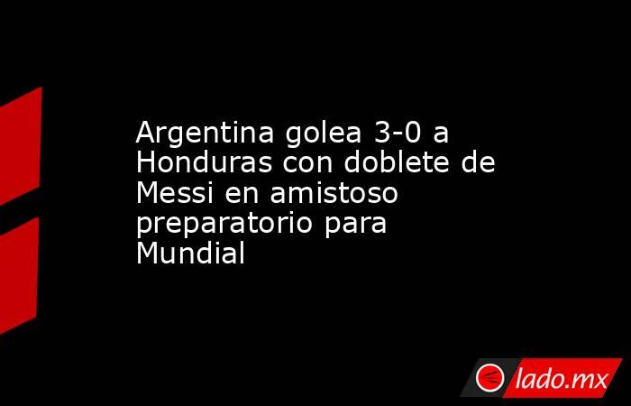 Argentina golea 3-0 a Honduras con doblete de Messi en amistoso preparatorio para Mundial. Noticias en tiempo real