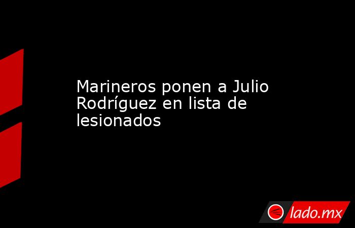 Marineros ponen a Julio Rodríguez en lista de lesionados. Noticias en tiempo real