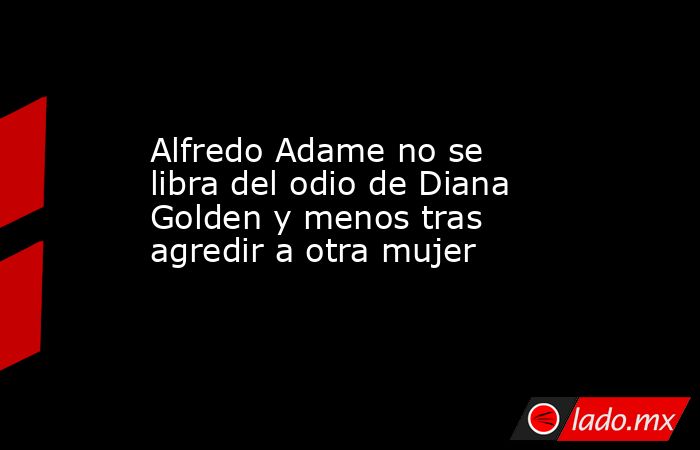 Alfredo Adame no se libra del odio de Diana Golden y menos tras agredir a otra mujer. Noticias en tiempo real