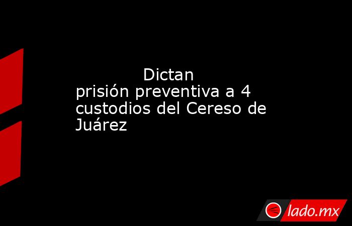             Dictan prisión preventiva a 4 custodios del Cereso de Juárez            . Noticias en tiempo real