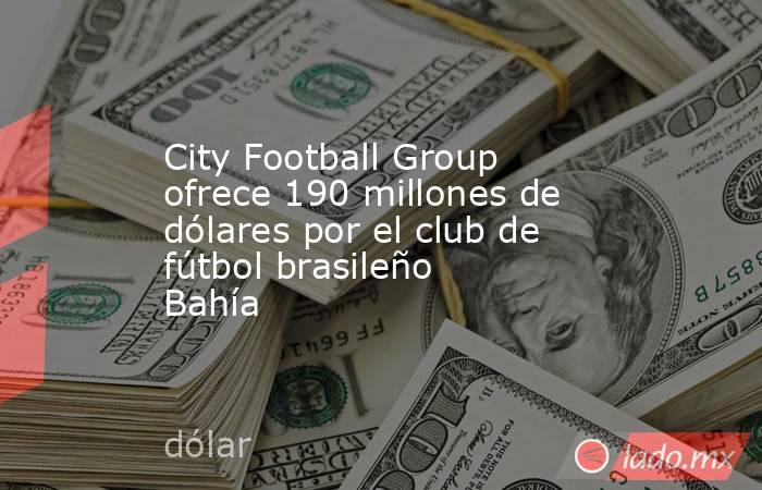 City Football Group ofrece 190 millones de dólares por el club de fútbol brasileño Bahía. Noticias en tiempo real