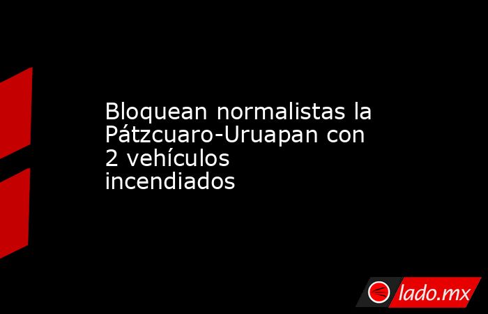 Bloquean normalistas la Pátzcuaro-Uruapan con 2 vehículos incendiados. Noticias en tiempo real