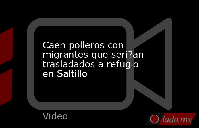 Caen polleros con migrantes que seri?an trasladados a refugio en Saltillo. Noticias en tiempo real