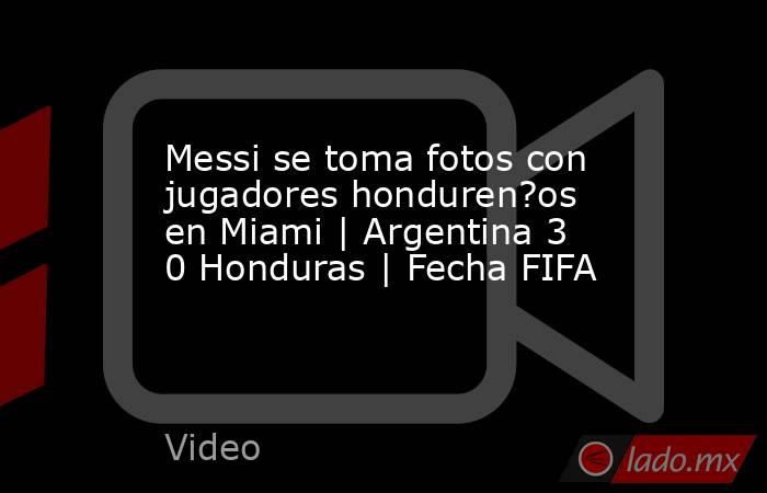 Messi se toma fotos con jugadores honduren?os en Miami | Argentina 3 0 Honduras | Fecha FIFA. Noticias en tiempo real