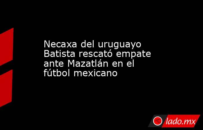 Necaxa del uruguayo Batista rescató empate ante Mazatlán en el fútbol mexicano. Noticias en tiempo real