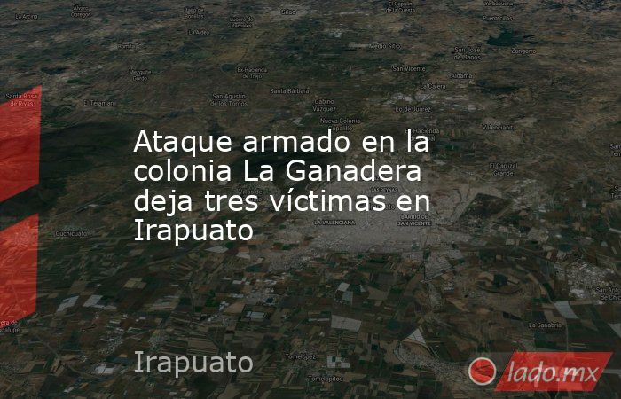 Ataque armado en la colonia La Ganadera deja tres víctimas en Irapuato. Noticias en tiempo real