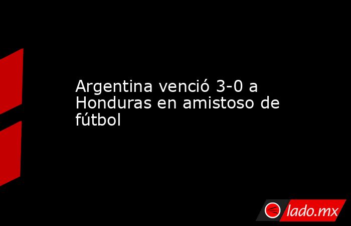 Argentina venció 3-0 a Honduras en amistoso de fútbol. Noticias en tiempo real