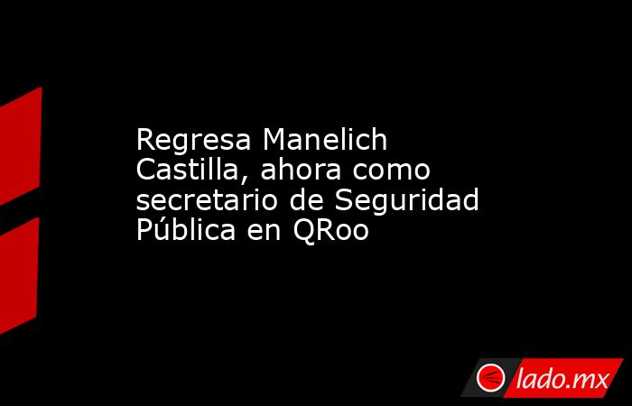 Regresa Manelich Castilla, ahora como secretario de Seguridad Pública en QRoo. Noticias en tiempo real