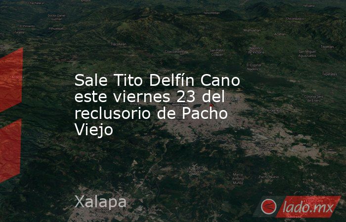 Sale Tito Delfín Cano este viernes 23 del reclusorio de Pacho Viejo. Noticias en tiempo real