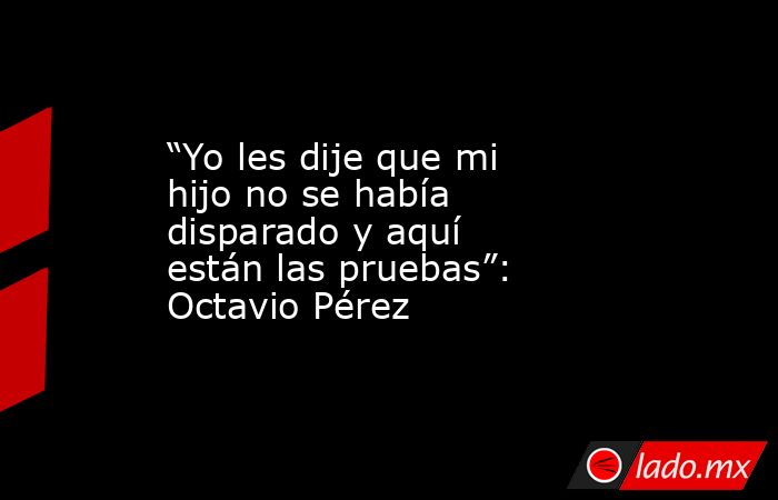 “Yo les dije que mi hijo no se había disparado y aquí están las pruebas”: Octavio Pérez. Noticias en tiempo real