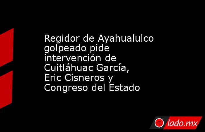 Regidor de Ayahualulco golpeado pide intervención de Cuitláhuac García, Eric Cisneros y Congreso del Estado. Noticias en tiempo real