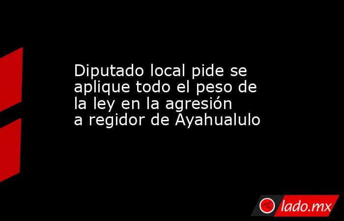 Diputado local pide se aplique todo el peso de la ley en la agresión a regidor de Ayahualulo. Noticias en tiempo real