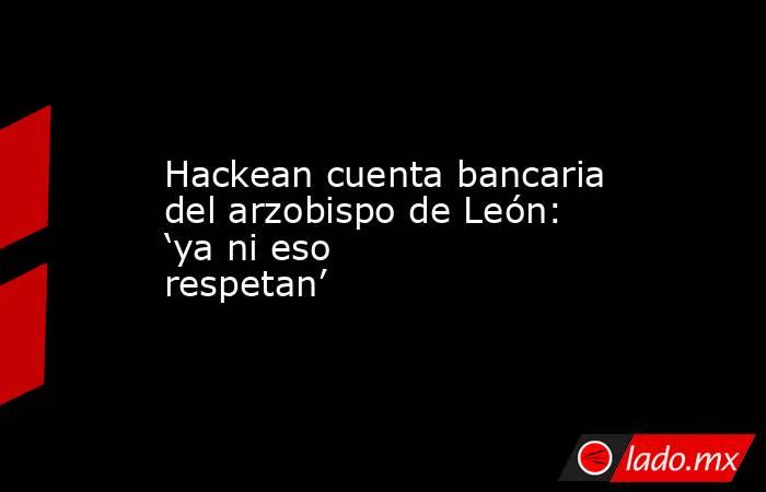 Hackean cuenta bancaria del arzobispo de León: ‘ya ni eso respetan’. Noticias en tiempo real