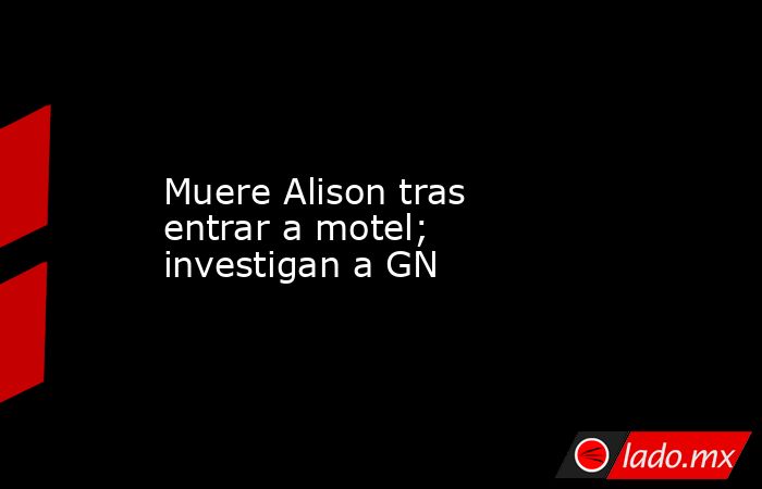 Muere Alison tras entrar a motel; investigan a GN. Noticias en tiempo real