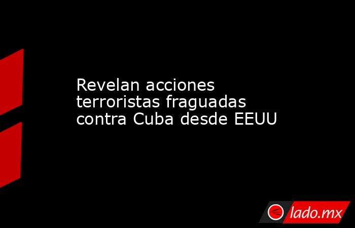 Revelan acciones terroristas fraguadas contra Cuba desde EEUU. Noticias en tiempo real