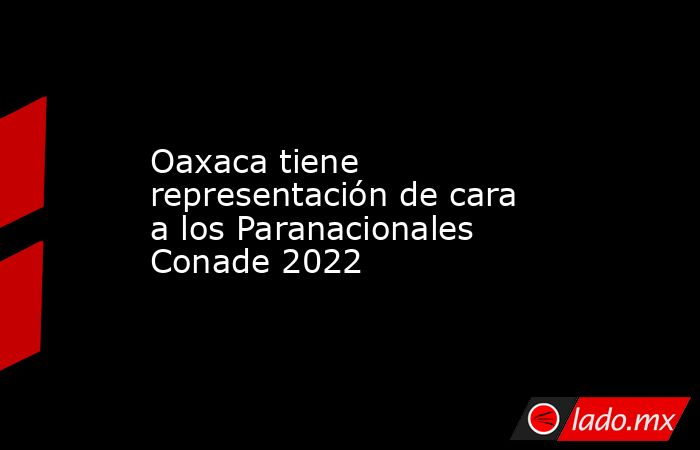 Oaxaca tiene representación de cara a los Paranacionales Conade 2022. Noticias en tiempo real